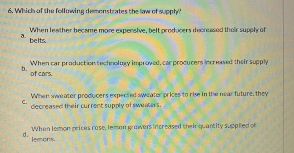 6. Which of the following demonstrates the law of supply?
a.
When leather became more expensive, belt producers decreased their supply of
belts.
b.
When car production technology improved, car producers increased their supply
of cars.
C.
When sweater producers expected sweater prices to rise in the near future, they
decreased their current supply of sweaters.
d.
When lemon prices rose, lemon growers increased their quantity supplied of
lemons.