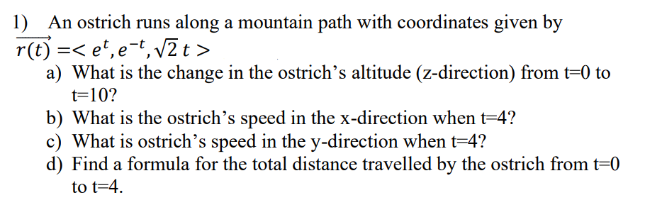 1) An ostrich runs along a mountain path with coordinates given by
r(t) =< et, e-t, √2 t>
a) What is the change in the ostrich's altitude (z-direction) from t=0 to
t=10?
b) What is the ostrich's speed in the x-direction when t=4?
c) What is ostrich's speed in the y-direction when t=4?
d) Find a formula for the total distance travelled by the ostrich from t=0
to t=4.