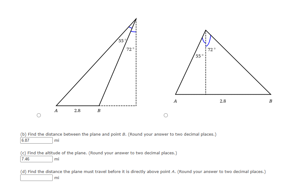 A
2.8
B
55%
72
72°
55°
A
2.8
(b) Find the distance between the plane and point B. (Round your answer to two decimal places.)
6.87
mi
(c) Find the altitude of the plane. (Round your answer to two decimal places.)
7.46
mi
BO
(d) Find the distance the plane must travel before it is directly above point A. (Round your answer to two decimal places.)
mi