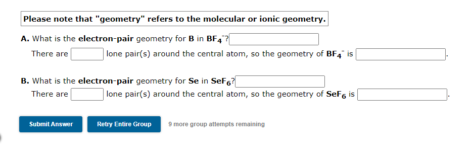 Please note that "geometry" refers to the molecular or ionic geometry.
A. What is the electron-pair geometry for B in BF4?|
There are
lone pair(s) around the central atom, so the geometry of BF4 is
B. What is the electron-pair geometry for Se in SeF6?
There are
| lone pair(s) around the central atom, so the geometry of SeF6 is
Submit Answer
Retry Entire Group
9 more group attempts remaining
