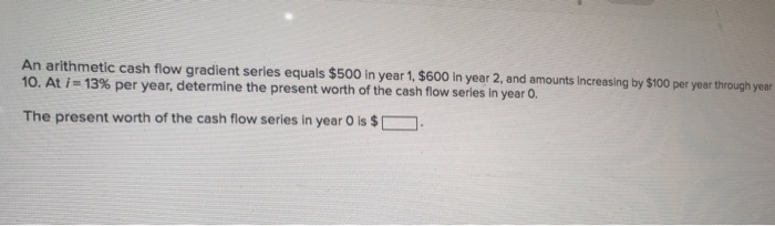 An arithmetic cash flow gradient series equals $500 in year 1, $600 in year 2, and amounts increasing by $100 per year through year
10. At i=13% per year, determine the present worth of the cash flow series in year 0.
The present worth of the cash flow series in year O is $1