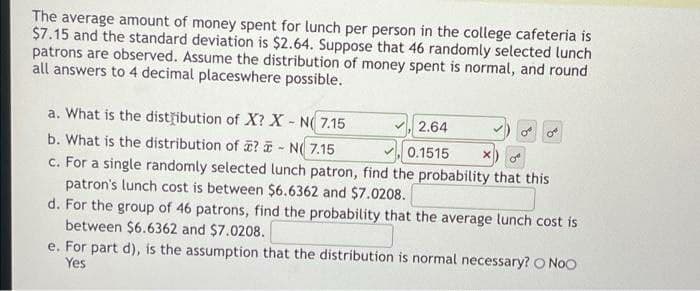 The average amount of money spent for lunch per person in the college cafeteria is
$7.15 and the standard deviation is $2.64. Suppose that 46 randomly selected lunch
patrons are observed. Assume the distribution of money spent is normal, and round
all answers to 4 decimal placeswhere possible.
a. What is the dist ibution of X? X - N( 7.15
b. What is the distribution of ? I - N( 7.15
c. For a single randomly selected lunch patron, find the probability that this
2.64
V 0.1515
patron's lunch cost is between $6.6362 and $7.0208.
d. For the group of 46 patrons, find the probability that the average lunch cost is
between $6.6362 and $7.0208.
e. For part d), is the assumption that the distribution is normal necessary? O NoO
Yes
