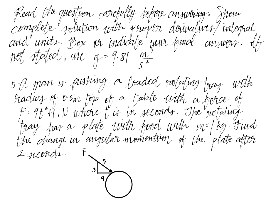 Read the question carefully before answering. Show
complete solution with proper derivatives / integral
and units. Box or indicate your final answers. If
not stated, wre g = 9.81 12 ²0
m
5²
5. A man is pushing a loaded rotating tray with
rading of 0.5m top of a table with a porce of
F = 9t²H1. N where t is in seconds. The rotating
tray pas a plate with food with m= [kg. Find
the change in angular momentom of the plate after
2 seconds.
F
3
5
4
O