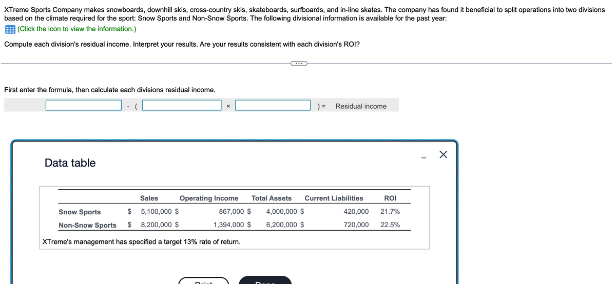 XTreme Sports Company makes snowboards, downhill skis, cross-country skis, skateboards, surfboards, and in-line skates. The company has found it beneficial to split operations into two divisions
based on the climate required for the sport: Snow Sports and Non-Snow Sports. The following divisional information is available for the past year:
(Click the icon to view the information.)
Compute each division's residual income. Interpret your results. Are your results consistent with each division's ROI?
First enter the formula, then calculate each divisions residual income.
Data table
Snow Sports
Non-Snow Sports
Sales
$ 5,100,000 $
8,200,000 $
) =
Residual income
Operating Income
Total Assets
Current Liabilities
ROI
867,000 $
1,394,000 $
4,000,000 $
6,200,000 $
720,000
420,000 21.7%
22.5%
XTreme's management has specified a target 13% rate of return.
☑