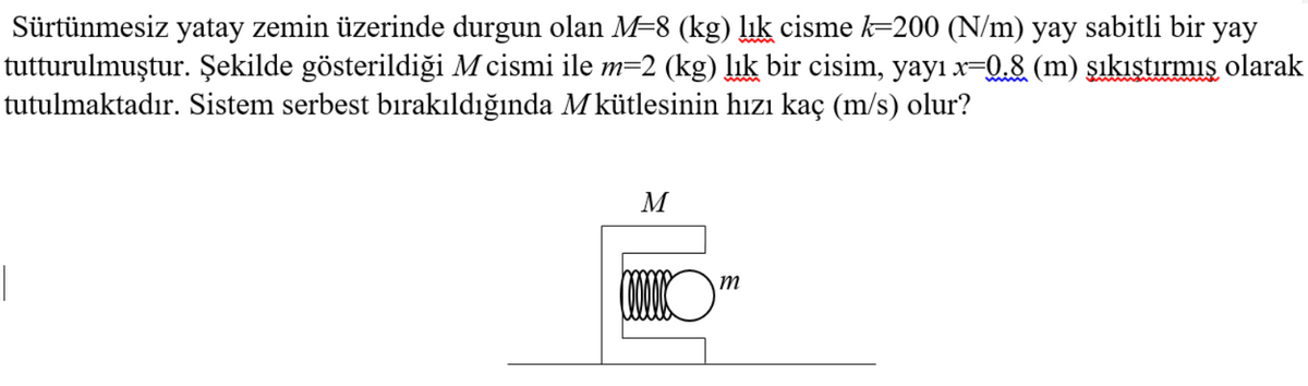 Sürtünmesiz yatay zemin üzerinde durgun olan M=8 (kg) lık cisme k=200 (N/m) yay sabitli bir yay
tutturulmuştur. Şekilde gösterildiği M cismi ile m=2 (kg) lık bir cisim, yayı x-Q,8 (m) sıkıstırmış olarak
tutulmaktadır. Sistem serbest bıirakıldığında Mkütlesinin hızı kaç (m/s) olur?
M
(WO"
m
