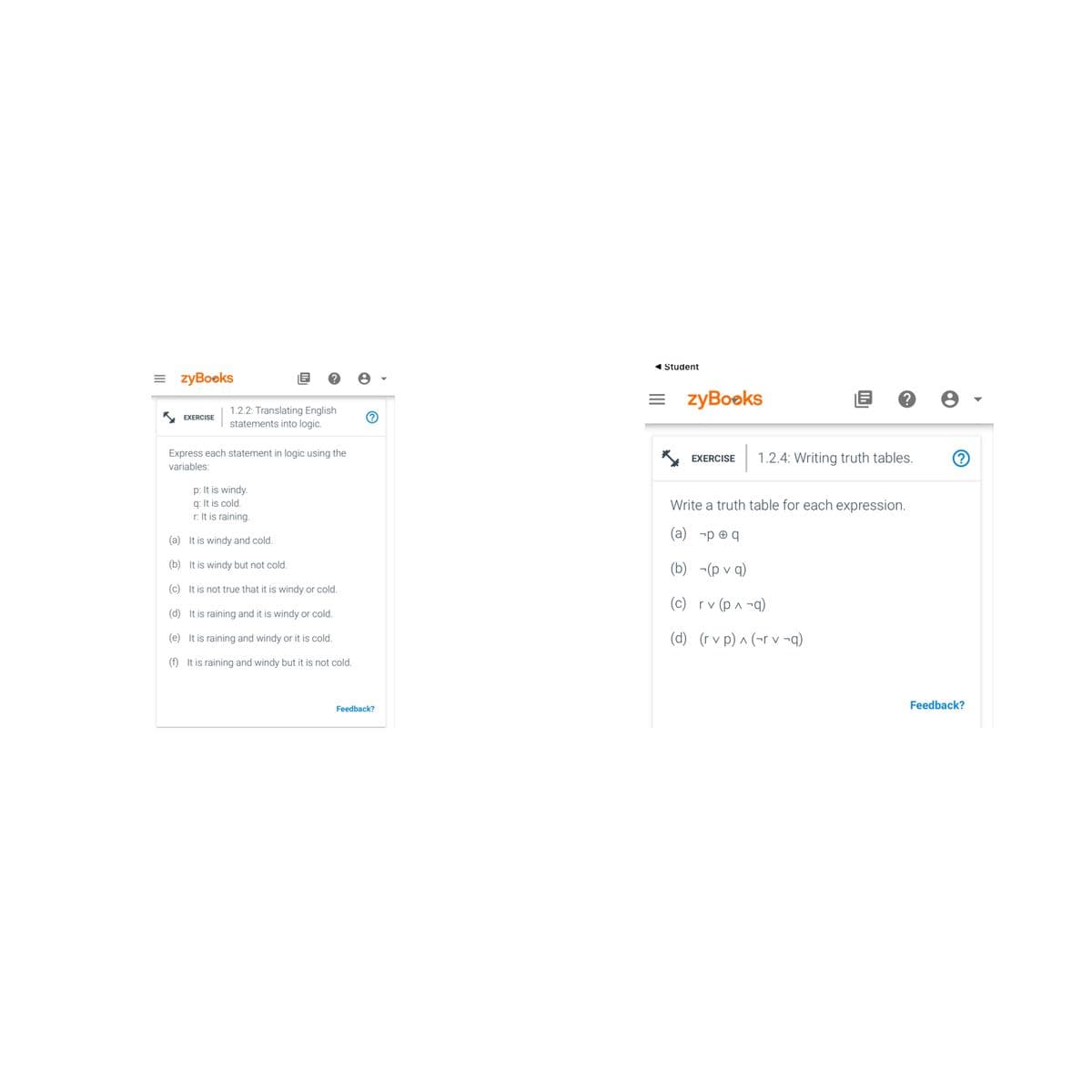 =zyBooks
EXERCISE
?
1.2.2: Translating English
statements into logic.
Express each statement in logic using the
variables:
p: It is windy.
q: It is cold.
r: It is raining.
(a)
It is windy and cold.
(b) It is windy but not cold.
(c) It is not true that it is windy or cold.
(d) It is raining and it is windy or cold.
(e) It is raining and windy or it is cold.
(f) It is raining and windy but it is not cold.
Ⓒ
Feedback?
Student
=zyBooks
EXERCISE
E ? e
1.2.4: Writing truth tables.
Write a truth table for each expression.
(a) -peq
(b) -(pvq)
(c)
rv (p ^ -q)
(d) (rvp) ^ (rv ¬q)
?
Feedback?