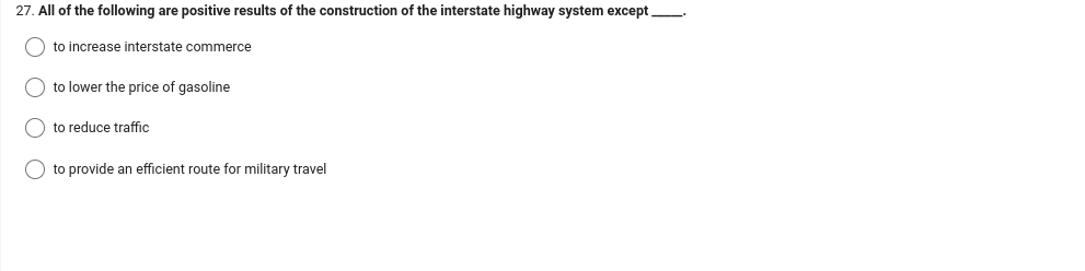 27. All of the following are positive results of the construction of the interstate highway system except_______.
to increase interstate commerce
to lower the price of gasoline
to reduce traffic
O to provide an efficient route for military travel