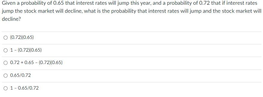 Given a probability of 0.65 that interest rates will jump this year, and a probability of 0.72 that if interest rates
jump the stock market will decline, what is the probability that interest rates will jump and the stock market will
decline?
O (0.72)(0.65)
O 1- (0.72)(0.65)
O 0.72 + 0.65 - (0.72)(0.65)
O 0.65/0.72
O 1- 0.65/0.72
