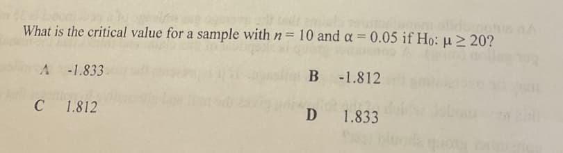 olidomotis nA
What is the critical value for a sample with n= 10 and a = 0.05 if Ho: µ > 20?
A -1.833
B -1.812
C
1.812
D
1.833
