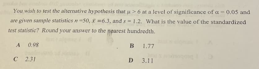 You wish to test the alternative hypothesis that u > 6 at a level of significance of ca = 0.05 and
are given sample statistics n=50, x =6.3, and s = 1.2. What is the value of the standardized
test statistic? Round your answer to the nearest hundredth.
A
0.98
B
1.77
C 2.31
D 3.11
