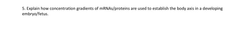 5. Explain how concentration gradients of mRNAs/proteins are used to establish the body axis in a developing
embryo/fetus.