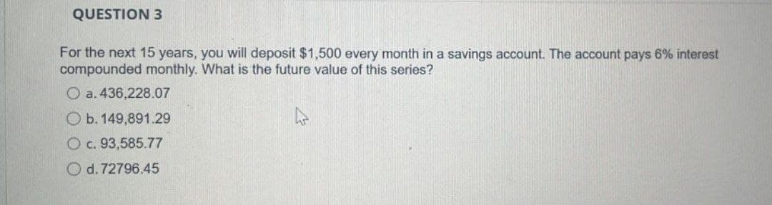 QUESTION 3
For the next 15 years, you will deposit $1,500 every month in a savings account. The account pays 6% interest
compounded monthly. What is the future value of this series?
O a. 436,228.07
O b. 149,891.29
O c. 93,585.77
O d. 72796.45