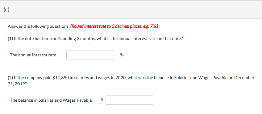 (c)
Answer the following questions. (Round interest rate to O decimal places, e.g. 7%.)
(1) If the note has been outstanding 3 months, what is the annual interest rate on that note?
The annual interest rate
%
(2) If the company paid $11,890 in salaries and wages in 2020, what was the balance in Salaries and Wages Payable on December
31, 2019?
The balance in Salaries and Wages Payable $