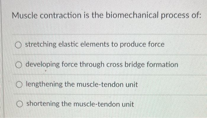 Muscle contraction is the biomechanical process of:
stretching elastic elements to produce force
Odeveloping force through cross bridge formation
Olengthening the muscle-tendon unit
Oshortening the muscle-tendon unit
