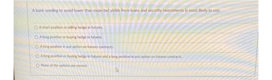 A bank seeding to avoid lower than expected yields from loans and security investments is most likely to use:
OA short position or selling hedge in futures.
O Along position or buying hedge in futures.
O Along position in put option on futures contracts.
OA long position or buying hedge in futures and a long position in put option on futures contracts.
O None of the options are correct.
D