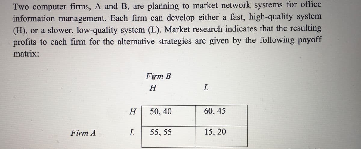 Two computer firms, A and B, are planning to market network systems for office
information management. Each firm can develop either a fast, high-quality system
(H), or a slower, low-quality system (L). Market research indicates that the resulting
profits to each firm for the alternative strategies are given by the following payoff
matrix:
Firm B
H
L
50, 40
60, 45
Firm A
55, 55
15, 20
H
L