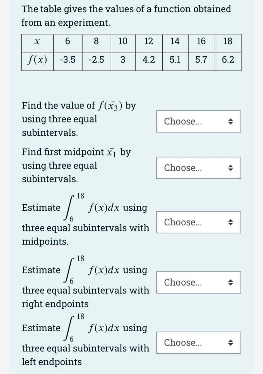 The table gives the values of a function obtained
from an experiment.
6
8
8
10 12
12
14 16 18
f(x) -3.5 -2.5 3 4.2 5.1 5.7 6.2
X
Find the value of f(x3) by
using three equal
subintervals.
Find first midpoint x₁ by
using three equal
subintervals.
Estimate
f(x)dx using
6
three equal subintervals with
midpoints.
18
Estimate
f(x)dx using
three equal subintervals with
right endpoints
18
Estimate
18
Si
f(x)dx using
three equal subintervals with
left endpoints
Choose...
Choose...
Choose...
Choose...
Choose...
4
<
<