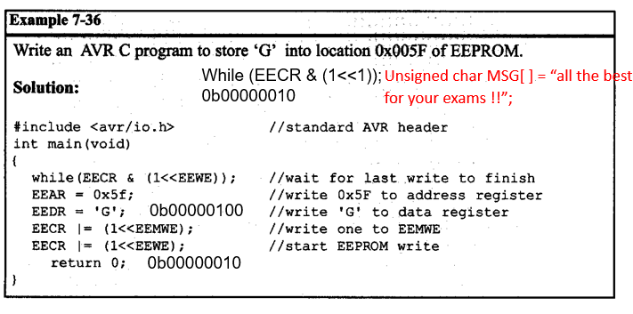 Example 7-36
Write an AVR C program to store 'G' into location 0X005F of EEPROM.
While (EECR & (1<<1)); Unsigned char MSG[ ].= "all the best
Ob00000010
Solution:
for your exams !!";
#include <avr/io.h>
int main(void)
//standard AVR header
{
while (EECR & (1<<EEWE));
EEAR = 0x5f;
//wait for last write to finish
//write O×5F to address register
//write 'G' to data register
//write one to EEMWE
EEDR = 'G';
Ob00000100
EECR |= (1<<EEMWE);
EECR |= (1<<EEWE);
//start EEPROM write
return 0;
Ob00000010
