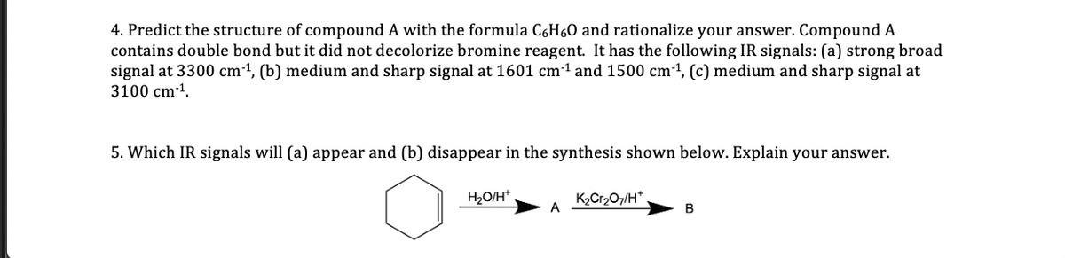 4. Predict the structure of compound A with the formula C6H6O and rationalize your answer. Compound A
contains double bond but it did not decolorize bromine reagent. It has the following IR signals: (a) strong broad
signal at 3300 cm1, (b) medium and sharp signal at 1601 cm-1 and 1500 cm-1, (c) medium and sharp signal at
3100 cm-1.
5. Which IR signals will (a) appear and (b) disappear in the synthesis shown below. Explain your answer.
H2O/H*
K2Cr207/H*
A
B
