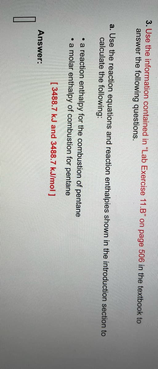 3. Use the information contained in "Lab Exercise 11.B" on page 506 in the textbook to
answer the following questions.
a. Use the reaction equations and reaction enthalpies shown in the introduction section to
calculate the following:
• a reaction enthalpy for the combustion of pentane
• a molar enthalpy of combustion for pentane
[ 3488.7 kJ and 3488.7 kJ/mol ]
Answer: