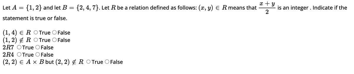 Let A = {1, 2} and let B
=
statement is true or false.
(1, 4) E R O True False
(1, 2)RO True False
2R7 True O False
x + y
{2, 4, 7}. Let R be a relation defined as follows: (x, y) = R means that
2
2R4 True O False
(2, 2) € A × B but (2, 2) & R ○ True False
is an integer. Indicate if the