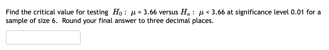 Find the critical value for testing Ho: μ = 3.66 versus Ha: μ< 3.66 at significance level 0.01 for a
sample of size 6. Round your final answer to three decimal places.