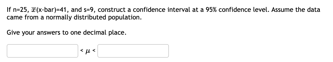 If n=25, x(x-bar)=41, and s=9, construct a confidence interval at a 95% confidence level. Assume the data
came from a normally distributed population.
Give your answers to one decimal place.
<μ<