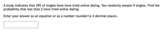 A study indicates that 29% of singles have have tried online dating. You randomly sample 9 singles. Find the
probability that less than 2 have tried online dating.
Enter your answer as an equation or as a number rounded to 4 decimal places.