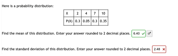 Here is a probability distribution:
X 2 4 7 10
P(X) 0.3 0.05 0.3 0.35
Find the mean of this distribution. Enter your answer rounded to 2 decimal places. 6.40
Find the standard deviation of this distribution. Enter your answer rounded to 2 decimal places. 2.48 x
