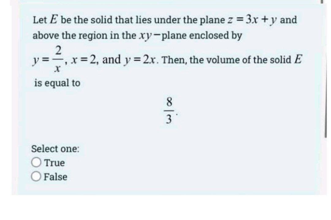 Let E be the solid that lies under the plane z = 3x + y and
above the region in the xy-plane enclosed by
2
y =-, x= 2, and y = 2x. Then, the volume of the solid E
is equal to
8
3
Select one:
O True
O False
