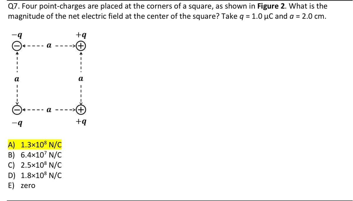 Q7. Four point-charges are placed at the corners of a square, as shown in Figure 2. What is the
magnitude of the net electric field at the center of the square? Take q = 1.0 µC and a = 2.0 cm.
- q
I
-q
---->
A) 1.3x108 N/C
B) 6.4x10' N/C
C) 2.5x108 N/C
D) 1.8×108 N/C
E) zero
+q
+
↑
a
I
I
+q