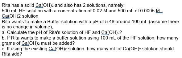 Rita has a solid Ca(OH)2 and also has 2 solutions, namely;
500 mL HF solution with a concentration of 0.02 M and 500 mL of 0.0005 M.
Ca(OH)2 solution
Rita wants to make a Buffer solution with a pH of 5.48 around 100 mL (assume there
is no change in volume),
a. Calculate the pH of Rita's solution of HF and Ca(OH)2?
b. If Rita wants to make a buffer solution using 100 mL of the HF solution, how many
grams of Ca(OH)2 must be added?
c. If using the existing Ca(OH)2 solution, how many mL of Ca(OH)2 solution should
Rita add?