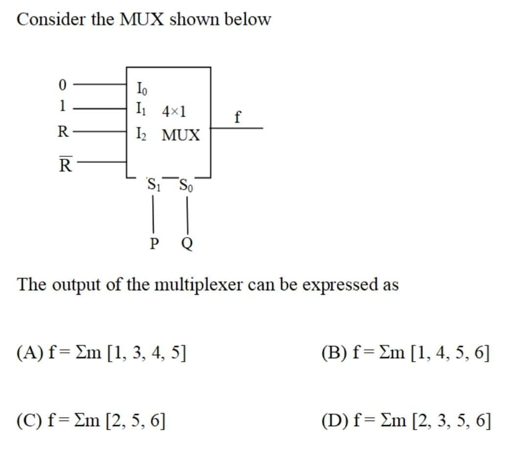 Consider the MUX shown below
Io
I1 4x1
1
R
I2 MUX
R
S, So
Q
The output of the multiplexer can be expressed as
( A) f- Ση [1, 3, 4, 5]
(B) f= Em [1, 4, 5, 6]
( C) f= Ση [2, 5, 6]
( D) f= Σm [2, 3, 5, 6]
