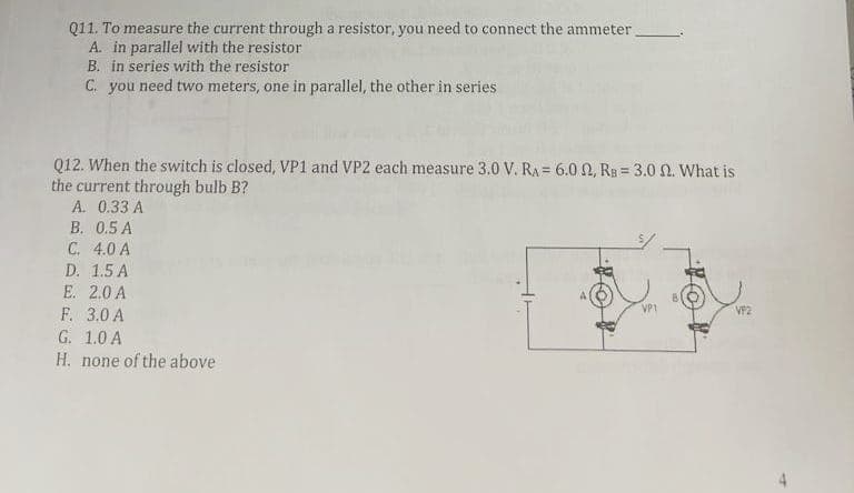 Q11. To measure the current through a resistor, you need to connect the ammeter.
A. in parallel with the resistor
B. in series with the resistor
C. you need two meters, one in parallel, the other in series
Q12. When the switch is closed, VP1 and VP2 each measure 3.0 V. RA= 6.0 2, RB 3.0 f2. What is
the current through bulb B?
A. 0.33 A
B.
0.5 A
C. 4.0 A
D. 1.5 A
E. 2.0 A
F. 3.0 A
G. 1.0 A
H. none of the above
VP2