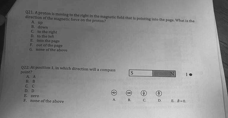 Q21. A proton is moving to the right in the magnetic field that is pointing into the page. What is the
direction of the magnetic force on the proton?
A. up
B. down
C. to the right
D. to the left
E.
F.
into the page
out of the page
G. none of the above
Q22. At position 1, in which direction will a compass
point?
A. A
B. B
C. C
D. D
E. zero
F. none of the above
A.
S
(0)
B.
C.
Ⓒ
D.
N
E. B=0.