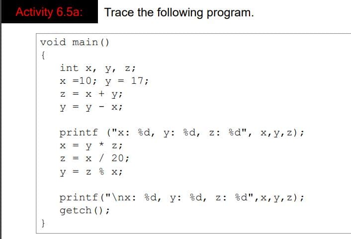 Activity 6.5a:
Trace the following program.
void main ()
{
int x, y, z;
x =10; y
17;
z = x + y;
y = y - x;
printf ("x: %d, y: %d, z: %d", x,y, z);
x = y
x / 20;
z;
y = z % x;
printf("\nx: %d, y: %d, z: %d", x,y, z);
getch ();
}
