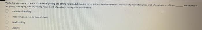 Marketing success is very much the art of getting the timing right and delivering on promises-implementation-which is why marketers place a lot of emphasis on efficient
designing, managing, and improving movement of products through the supply chain
materials handling
insourcing and just-in-time delivery
level loading
logistics
000
the process of