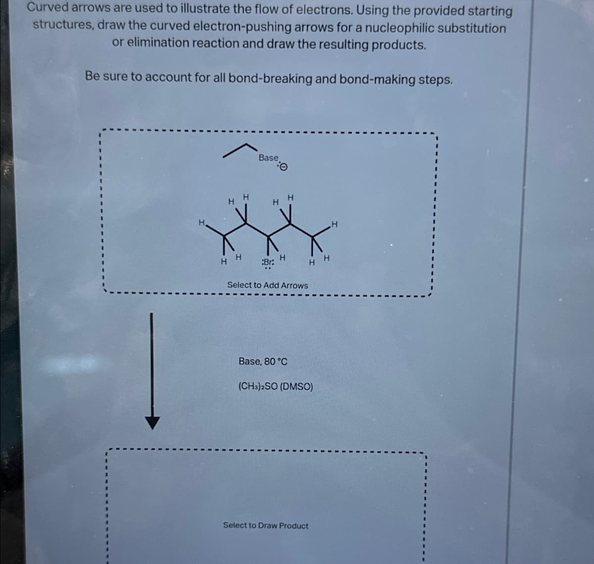 Curved arrows are used to illustrate the flow of electrons. Using the provided starting
structures, draw the curved electron-pushing arrows for a nucleophilic substitution
or elimination reaction and draw the resulting products.
Be sure to account for all bond-breaking and bond-making steps.
Base
Θ
HH
H
H
HH
:Br:
H
H
H
Select to Add Arrows
Base, 80 °C
(CH3)2SO (DMSO)
Select to Draw Product
H