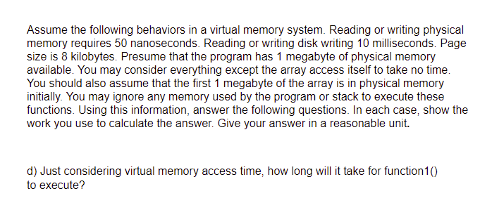 Assume the following behaviors in a virtual memory system. Reading or writing physical
memory requires 50 nanoseconds. Reading or writing disk writing 10 milliseconds. Page
size is 8 kilobytes. Presume that the program has 1 megabyte of physical memory
available. You may consider everything except the array access itself to take no time.
You should also assume that the first 1 megabyte of the array is in physical memory
initially. You may ignore any memory used by the program or stack to execute these
functions. Using this information, answer the following questions. In each case, show the
work you use to calculate the answer. Give your answer in a reasonable unit.
d) Just considering virtual memory access time, how long will it take for function1()
to execute?
