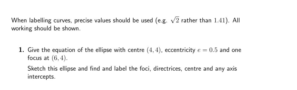 When labelling curves, precise values should be used (e.g. √√2 rather than 1.41). All
working should be shown.
1. Give the equation of the ellipse with centre (4, 4), eccentricity e = 0.5 and one
focus at (6,4).
Sketch this ellipse and find and label the foci, directrices, centre and any axis
intercepts.