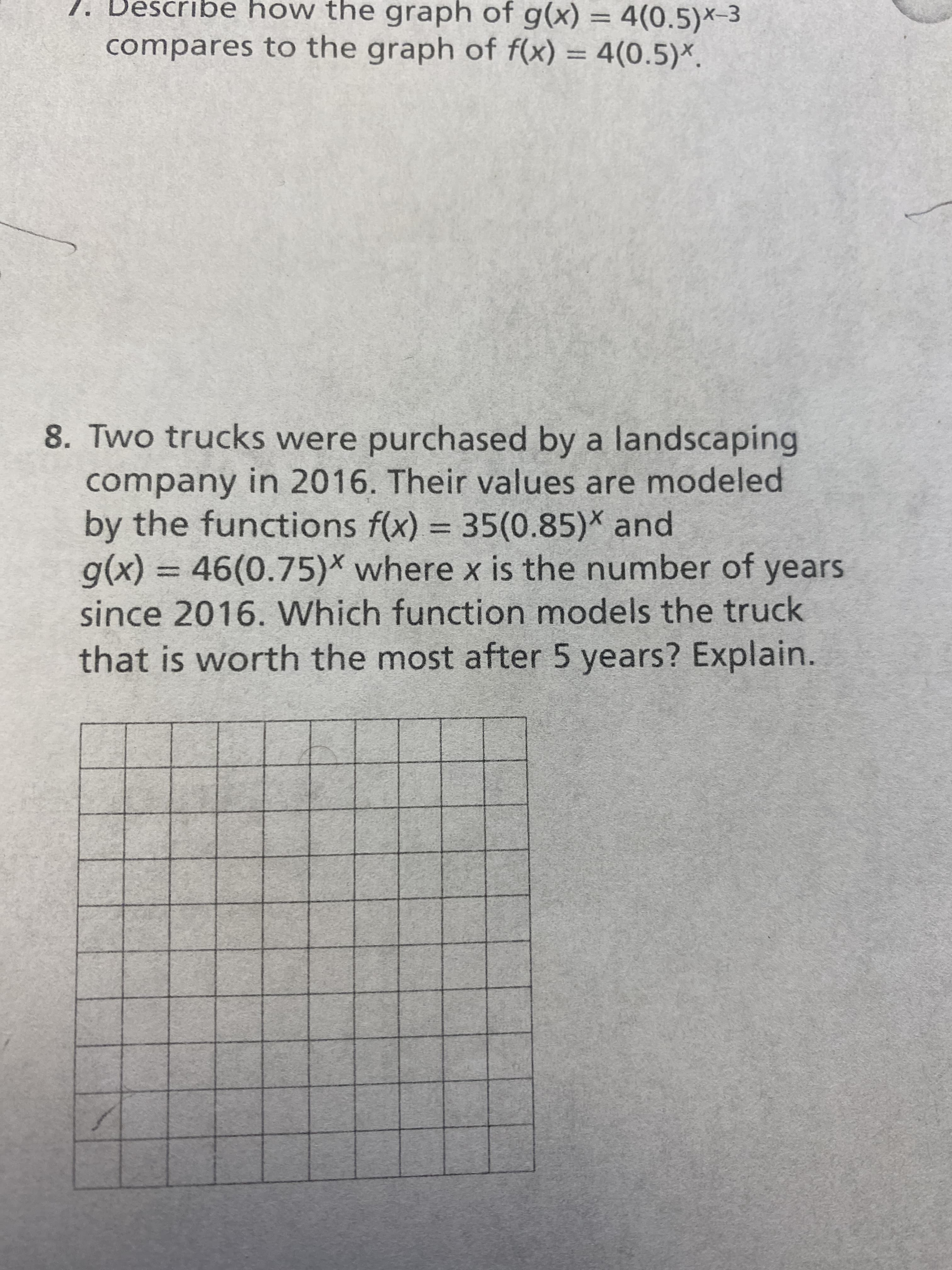 1. Describe how the graph of g(x) = 4(0.5)×-3
%3D
compares to the graph of f(x) = 4(0.5)*.
%3D
8. Two trucks were purchased by a landscaping
company in 2016. Their values are modeled
by the functions f(x) = 35(0.85)* and
g(x)%3D46(0.75)* where x is the number of years
since 2016. Which function models the truck
that is worth the most after 5 years? Explain.
