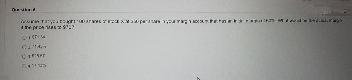 Question 6
Assume that you bought 100 shares of stock X at $50 per share in your margin account that has an initial margin of 60%. What would be the actual margin
if the price rises to $70?
O 1.$71.34
O 2.71.43%
O 3. $28.57
O4.17.43%