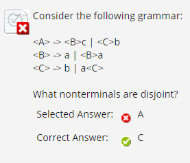 Consider the following grammar:
<A> -> <B>c | <C>b
<B> -> a| <B>a
<C> -> b | a<C>
What nonterminals are disjoint?
Selected Answer:
A
Correct Answer:
