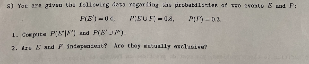 9) You are given the following data regarding the probabilities of two events E and F:
P(EUF) = 0.8,
P(F) = 0.3.
P(E') = 0.4,
1. Compute P(EF) and P(E'UF).
2. Are E and F independent? Are they mutually exclusive?
not the
