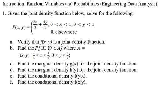 Instruction: Random Variables and Probabilities (Engineering Data Analysis)
1. Given the joint density function below, solve for the following:
(2x, 4y
+,0 <x < 1,0 < y < 1
0, elsewhere
F(x, y) =3
a. Verify that fx, y) is a joint density function.
b. Find the P[(X, Y) E A] where A =
{(x, v) <x<0<y<
c. Find the marginal density g(x) for the joint density function.
d. Find the marginal density h(y) for the joint density function.
e. Find the conditional density f(y/x).
f. Find the conditional density f(xy).
