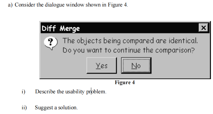 a) Consider the dialogue window shown in Figure 4.
i)
Diff Merge
?
The objects being compared are identical.
Do you want to continue the comparison?
Yes
Describe the usability problem.
ii) Suggest a solution.
No
Figure 4
X