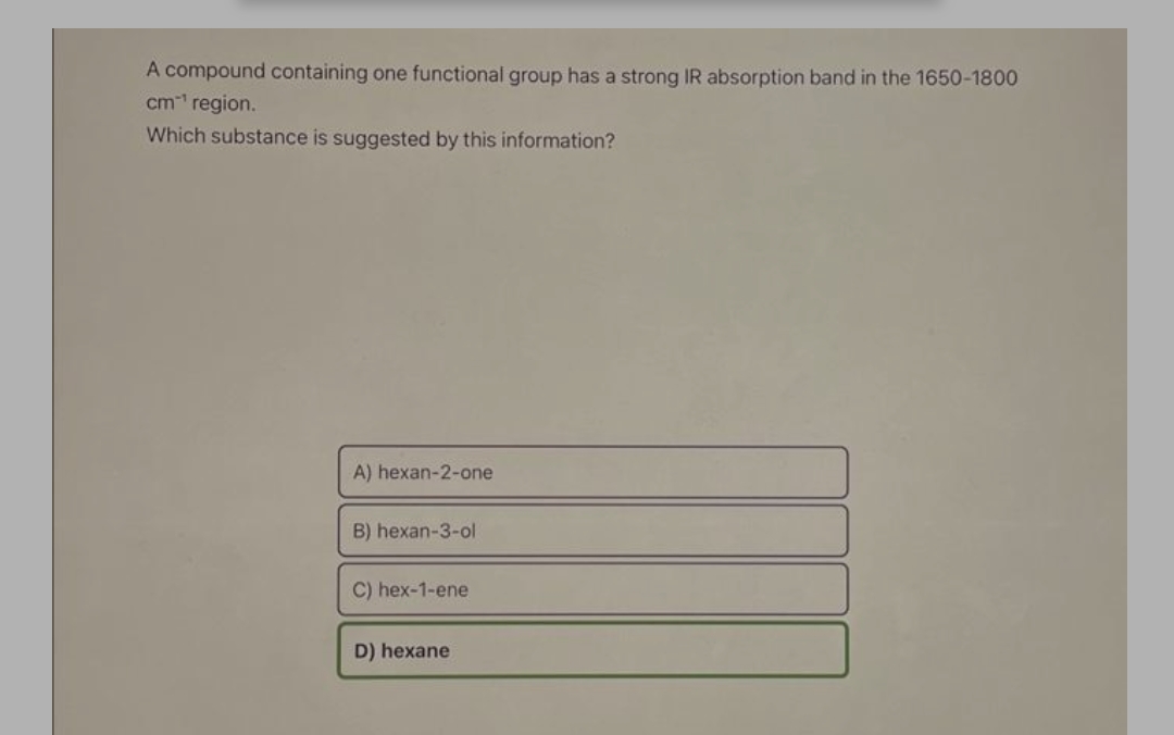 A compound containing one functional group has a strong IR absorption band in the 1650-1800
cm region.
Which substance is suggested by this information?
A) hexan-2-one
B) hexan-3-ol
C) hex-1-ene
D) hexane
