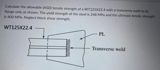 Calculate the allowable (ASD) tensile strength of a WT125X22.4 with a transverse weld to its
flange only as shown. The yield strength of the steel is 248 MPa and the ultimate tensile strength
is 400 MPa. Neglect block shear strength.
WT125X22.4
PL
Transverse weld
