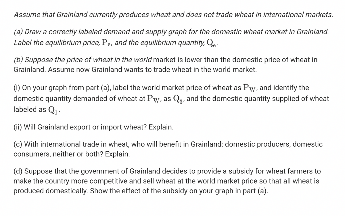Assume that Grainland currently produces wheat and does not trade wheat in international markets.
(a) Draw a correctly labeled demand and supply graph for the domestic wheat market in Grainland.
Label the equilibrium price, Pe, and the equilibrium quantity, Qe :
(b) Suppose the price of wheat in the world market is lower than the domestic price of wheat in
Grainland. Assume now Grainland wants to trade wheat in the world market.
(i) On your graph from part (a), label the world market price of wheat as Pw, and identify the
domestic quantity demanded of wheat at Pw, as Q3, and the domestic quantity supplied of wheat
labeled as Q1 -
(ii) Will Grainland export or import wheat? Explain.
(c) With international trade in wheat, who will benefit in Grainland: domestic producers, domestic
consumers, neither or both? Explain.
(d) Suppose that the government of Grainland decides to provide a subsidy for wheat farmers to
make the country more competitive and sell wheat at the world market price so that all wheat is
produced domestically. Show the effect of the subsidy on your graph in part (a).
