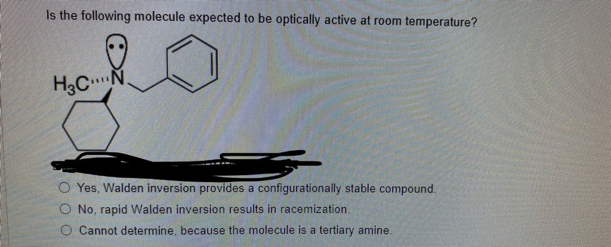 Is the following molecule expected to be optically active at room temperature?
H3C.Ñ
O Yes, Walden inversion provides a configurationally stable compound.
O No, rapid Walden inversion results in racemization,
O Cannot determine, because the molecule is a tertiary amine,
